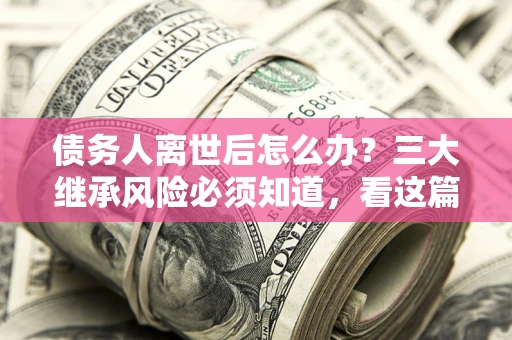 武汉债务人离世后怎么办？三大继承风险必须知道，看这篇就够了