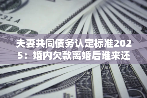 武汉夫妻共同债务认定标准2025：婚内欠款离婚后谁来还？